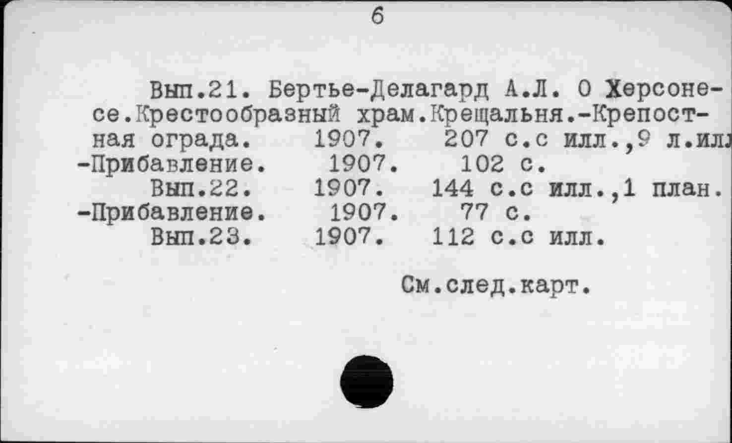 ﻿б
Вып.21. Бертье-Делагард А.Л. О Херсоне-
се. Крестообразный храм.Крещальня.-Крепост-
ная ограда. -Прибавление.
Вып.22.
-Прибавление.
Вып.23.
1907.	207 с.с илл.,9 л.ил
1907.	102 С.
1907.	144 с.с илл.,1 план.
1907.	77 С.
1907.	112 С.с илл.
См.след.карт.